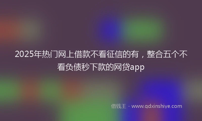 2025年热门网上借款不看征信的有，整合五个不看负债秒下款的网贷app