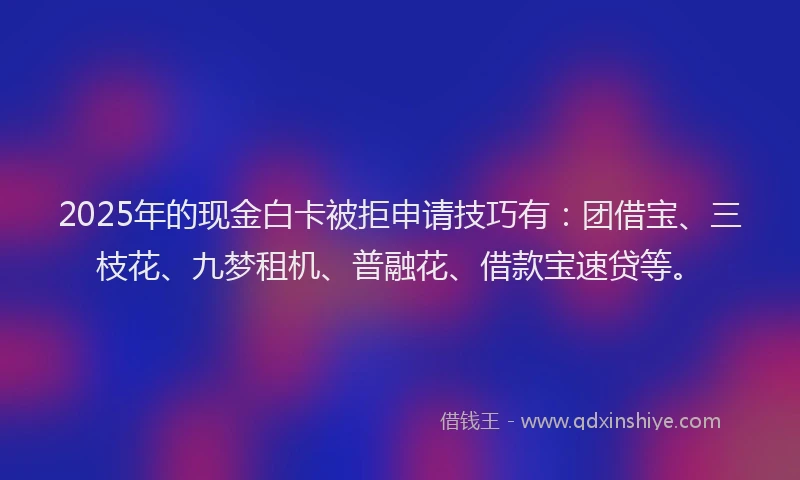 2025年的现金白卡被拒申请技巧有:团借宝、三枝花、九梦租机、普融花、借款宝速贷等。