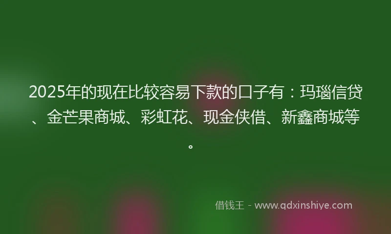 2025年的现在比较容易下款的口子有：玛瑙信贷、金芒果商城、彩虹花、现金侠借、新鑫商城等。