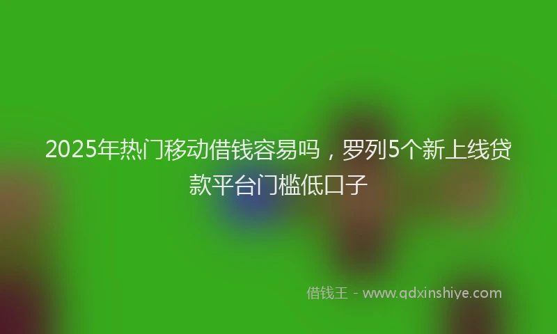 2025年热门移动借钱容易吗，罗列5个新上线贷款平台门槛低口子