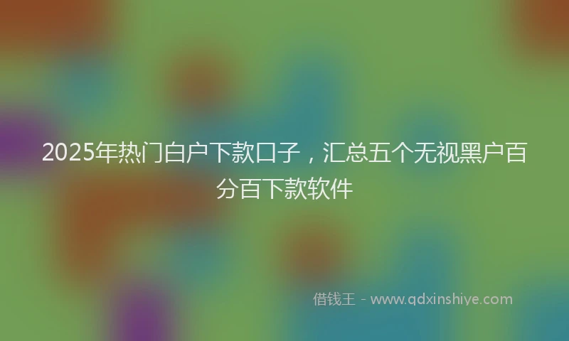 2025年热门白户下款口子，汇总五个无视黑户百分百下款软件