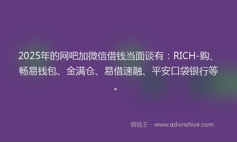 2025年的网吧加微信借钱当面谈有：RICH-购、畅易钱包、金满仓、易借速融、平安口袋银行等。
