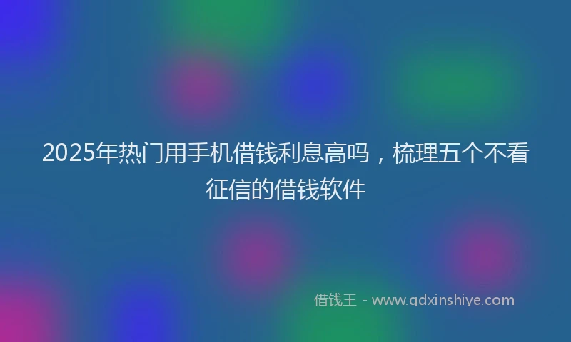 2025年热门用手机借钱利息高吗，梳理五个不看征信的借钱软件