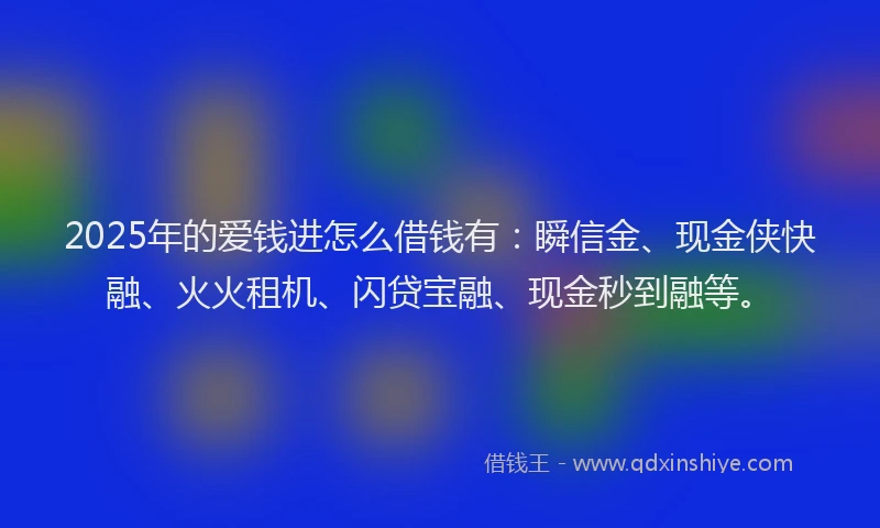 2025年的爱钱进怎么借钱有：瞬信金、现金侠快融、火火租机、闪贷宝融、现金秒到融等。