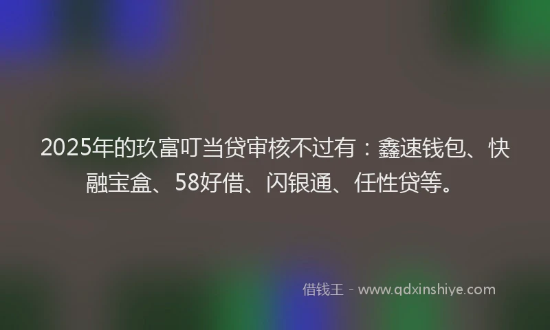 2025年的玖富叮当贷审核不过有：鑫速钱包、快融宝盒、58好借、闪银通、任性贷等。