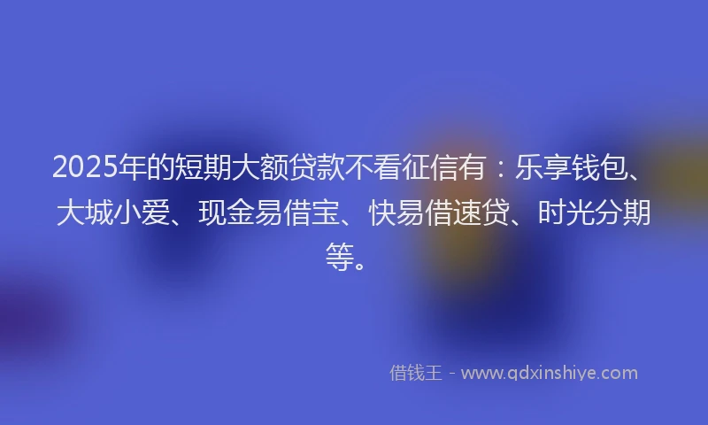 2025年的短期大额贷款不看征信有：乐享钱包、大城小爱、现金易借宝、快易借速贷、时光分期等。