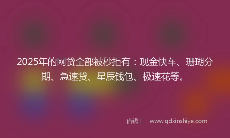 2025年的网贷全部被秒拒有：现金快车、珊瑚分期、急速贷、星辰钱包、极速花等。