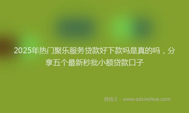 2025年热门聚乐服务贷款好下款吗是真的吗，分享五个最新秒批小额贷款口子
