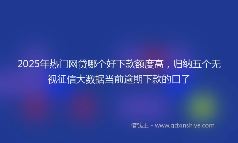 2025年热门网贷哪个好下款额度高，归纳五个无视征信大数据当前逾期下款的口子