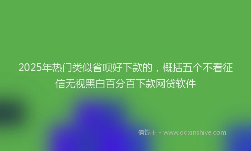 2025年热门类似省呗好下款的，概括五个不看征信无视黑白百分百下款网贷软件