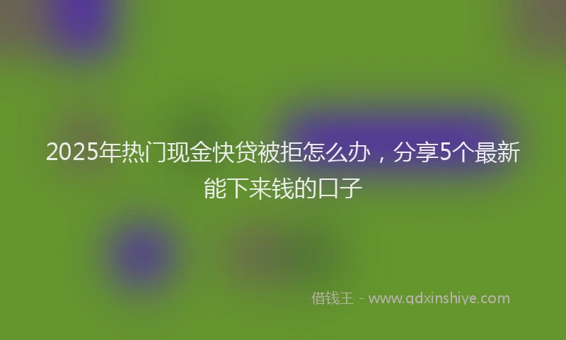 2025年热门现金快贷被拒怎么办，分享5个最新能下来钱的口子