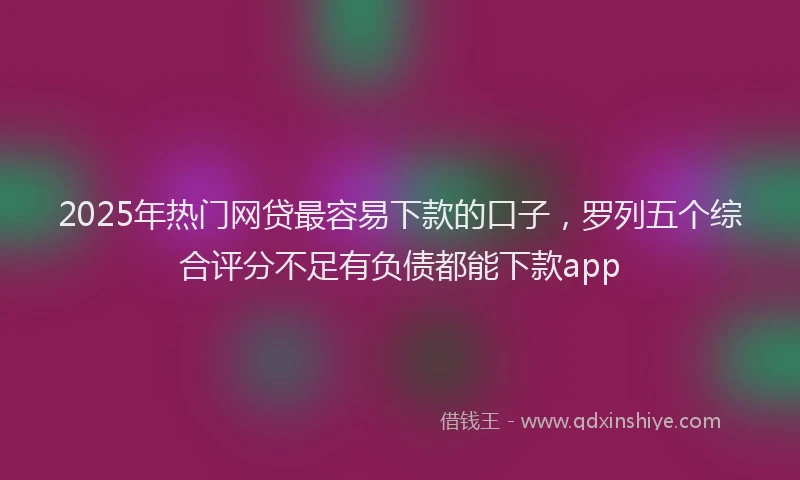 2025年热门网贷最容易下款的口子，罗列五个综合评分不足有负债都能下款app