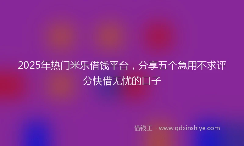 2025年热门米乐借钱平台，分享五个急用不求评分快借无忧的口子