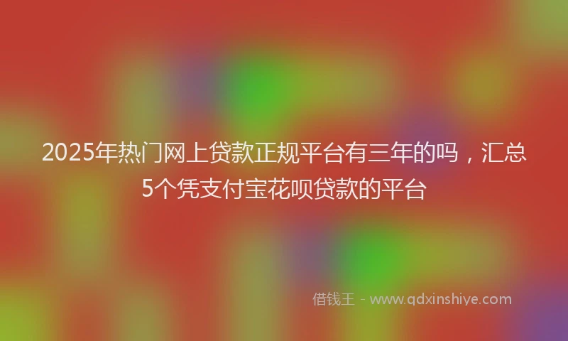 2025年热门网上贷款正规平台有三年的吗，汇总5个凭支付宝花呗贷款的平台