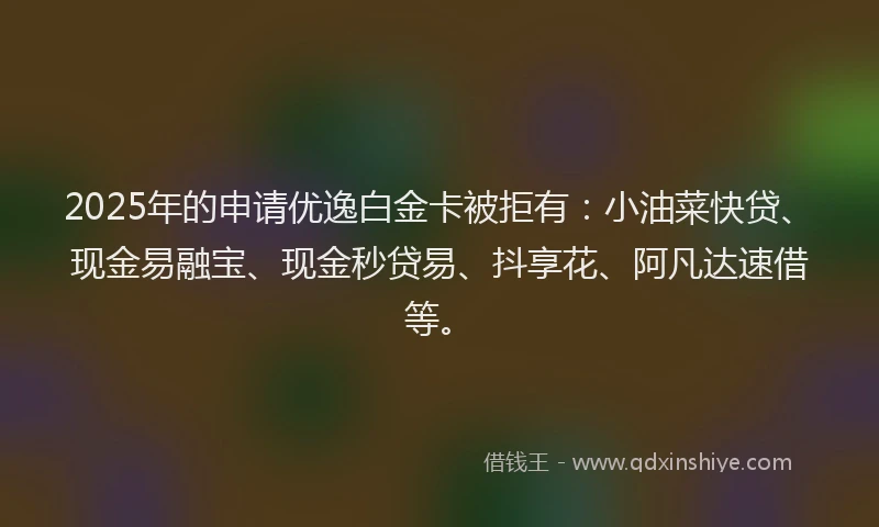 2025年的申请优逸白金卡被拒有:小油菜快贷、现金易融宝、现金秒贷易、抖享花、阿凡达速借等。