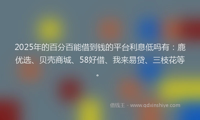 2025年的百分百能借到钱的平台利息低吗有:鹿优选、贝壳商城、58好借、我来易贷、三枝花等。