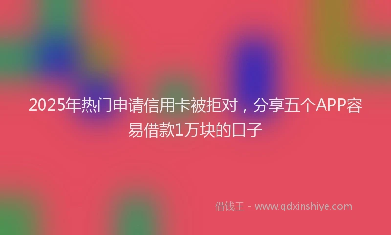 2025年热门申请信用卡被拒对，分享五个APP容易借款1万块的口子