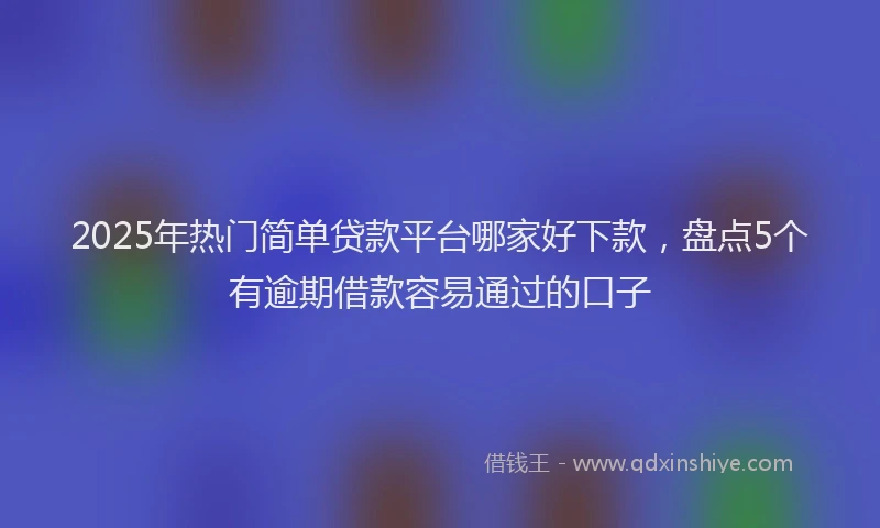 2025年热门简单贷款平台哪家好下款，盘点5个有逾期借款容易通过的口子