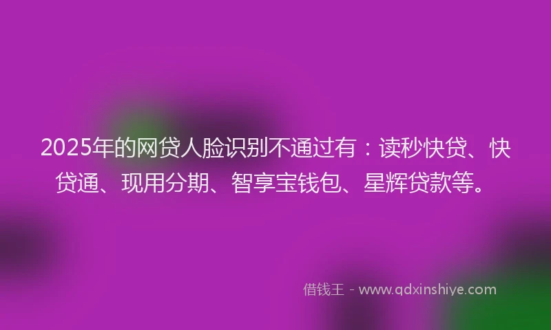 2025年的网贷人脸识别不通过有：读秒快贷、快贷通、现用分期、智享宝钱包、星辉贷款等。