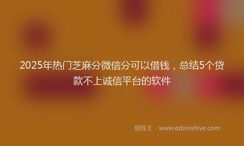 2025年热门芝麻分微信分可以借钱,总结5个贷款不上诚信平台的软件