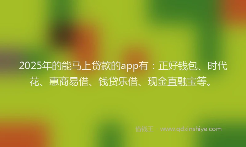 2025年的能马上贷款的app有：正好钱包、时代花、惠商易借、钱贷乐借、现金直融宝等。