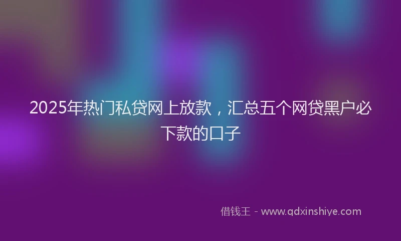 2025年热门私贷网上放款，汇总五个网贷黑户必下款的口子