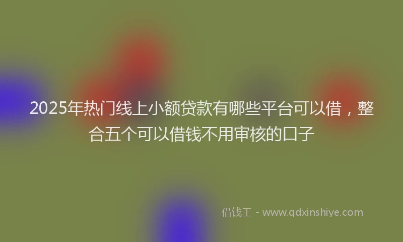 2025年热门线上小额贷款有哪些平台可以借,整合五个可以借钱不用审核的口子