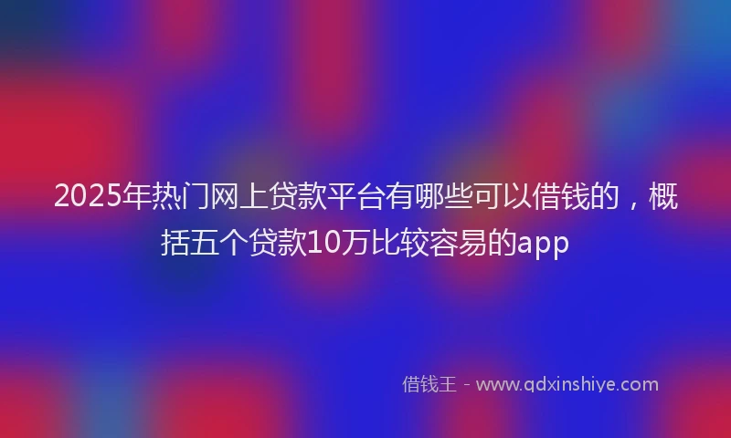 2025年热门网上贷款平台有哪些可以借钱的，概括五个贷款10万比较容易的app