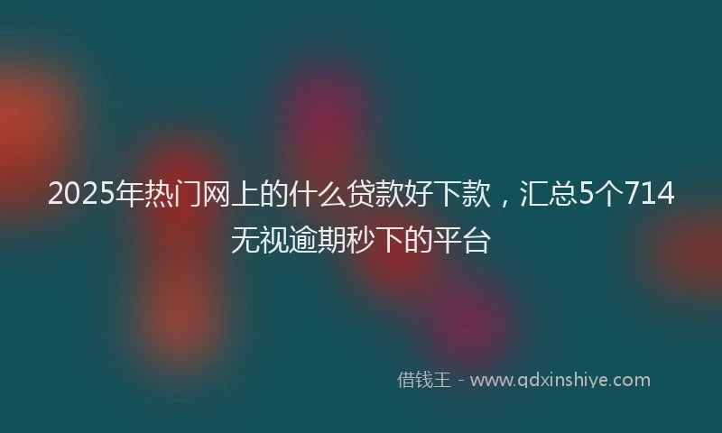 2025年热门网上的什么贷款好下款,汇总5个714无视逾期秒下的平台