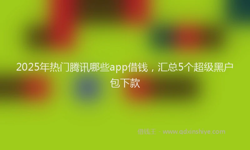 2025年热门腾讯哪些app借钱，汇总5个超级黑户包下款