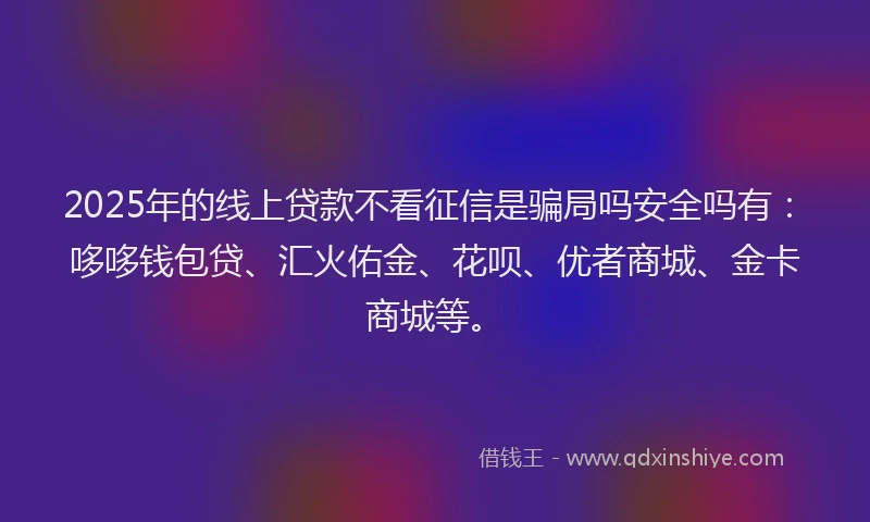 2025年的线上贷款不看征信是骗局吗安全吗有：哆哆钱包贷、汇火佑金、花呗、优者商城、金卡商城等。