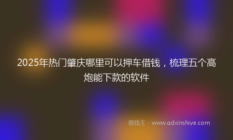 2025年热门肇庆哪里可以押车借钱，梳理五个高炮能下款的软件