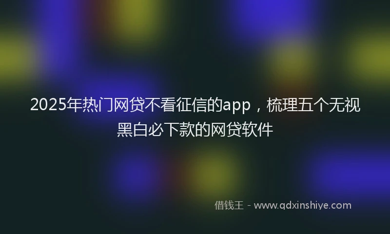 2025年热门网贷不看征信的app，梳理五个无视黑白必下款的网贷软件