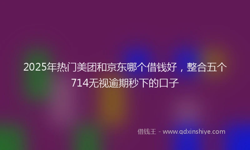 2025年热门美团和京东哪个借钱好，整合五个714无视逾期秒下的口子