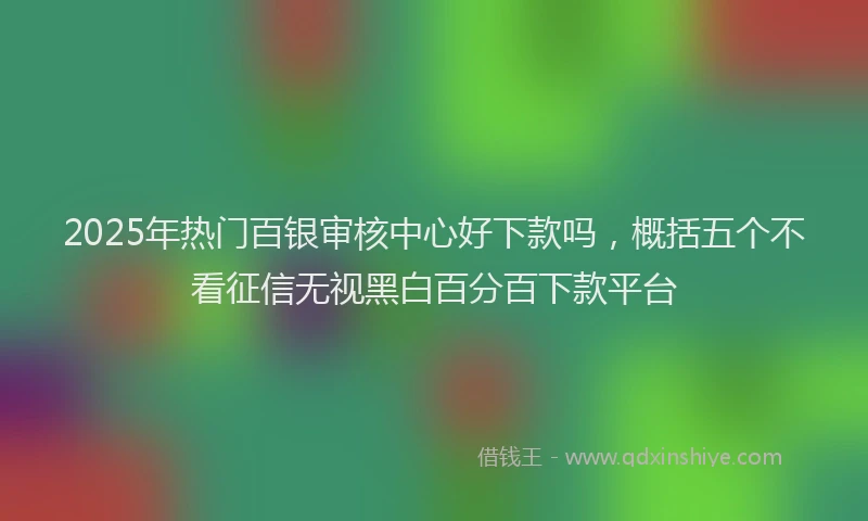 2025年热门百银审核中心好下款吗，概括五个不看征信无视黑白百分百下款平台