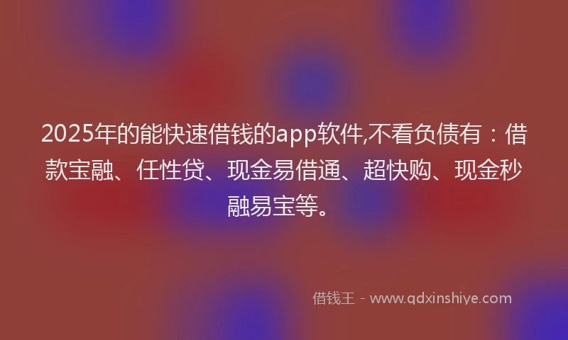 2025年的能快速借钱的app软件,不看负债有:借款宝融、任性贷、现金易借通、超快购、现金秒融易宝等。