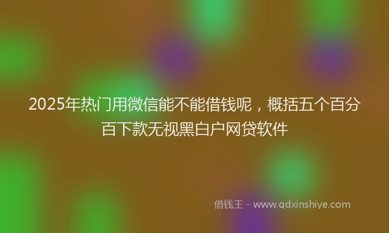 2025年热门用微信能不能借钱呢，概括五个百分百下款无视黑白户网贷软件