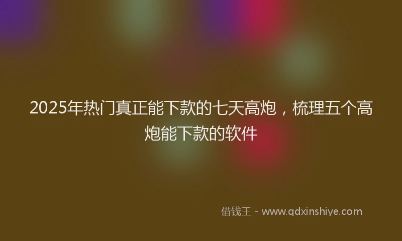 2025年热门真正能下款的七天高炮，梳理五个高炮能下款的软件