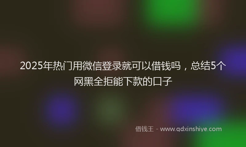 2025年热门用微信登录就可以借钱吗，总结5个网黑全拒能下款的口子