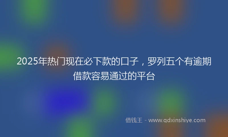 2025年热门现在必下款的口子,罗列五个有逾期借款容易通过的平台