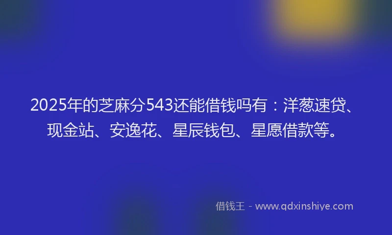 2025年的芝麻分543还能借钱吗有:洋葱速贷、现金站、安逸花、星辰钱包、星愿借款等。