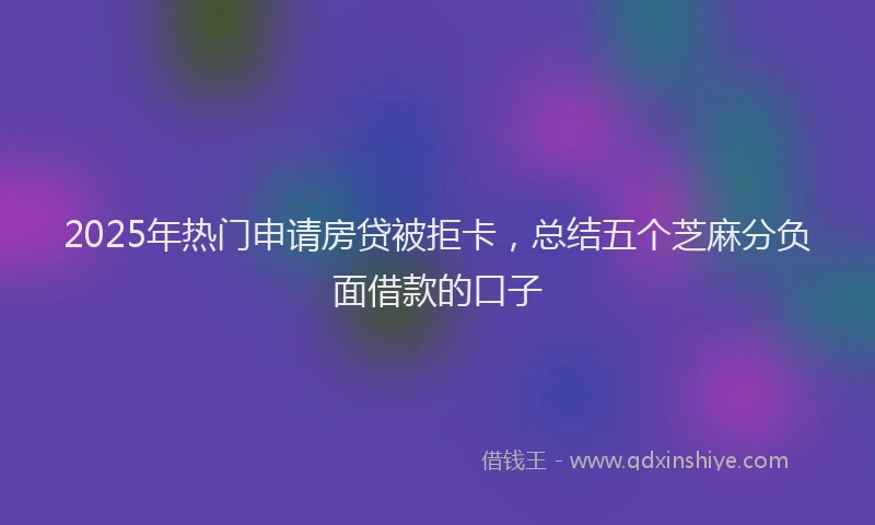 2025年热门申请房贷被拒卡，总结五个芝麻分负面借款的口子