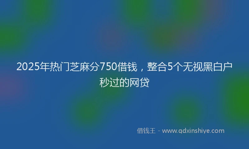 2025年热门芝麻分750借钱,整合5个无视黑白户秒过的网贷