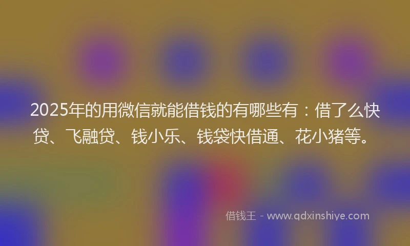 2025年的用微信就能借钱的有哪些有：借了么快贷、飞融贷、钱小乐、钱袋快借通、花小猪等。