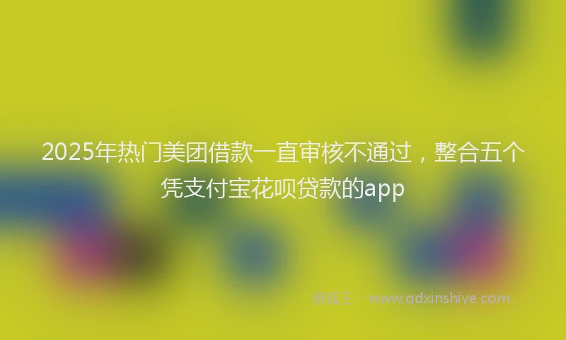 2025年热门美团借款一直审核不通过，整合五个凭支付宝花呗贷款的app