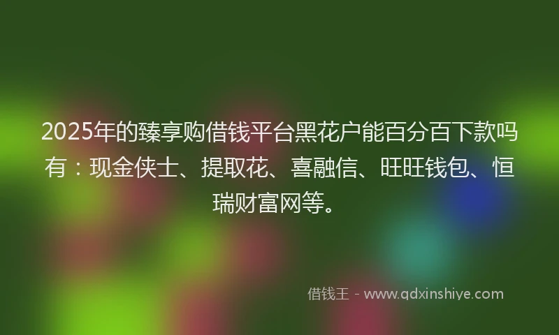 2025年的臻享购借钱平台黑花户能百分百下款吗有：现金侠士、提取花、喜融信、旺旺钱包、恒瑞财富网等。