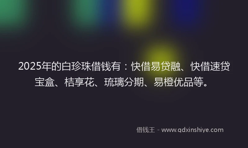 2025年的白珍珠借钱有：快借易贷融、快借速贷宝盒、桔享花、琉璃分期、易橙优品等。