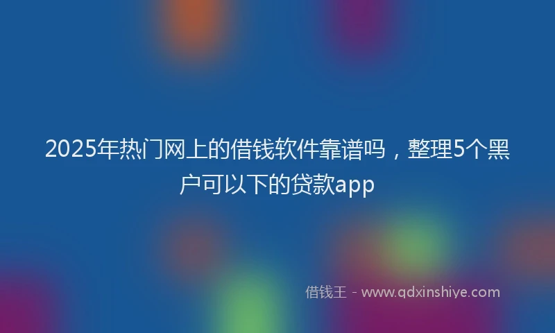 2025年热门网上的借钱软件靠谱吗,整理5个黑户可以下的贷款app