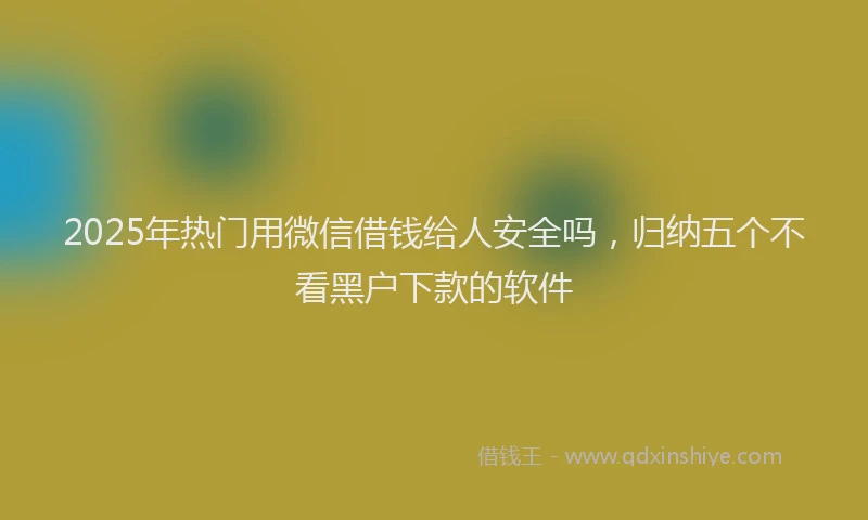 2025年热门用微信借钱给人安全吗，归纳五个不看黑户下款的软件