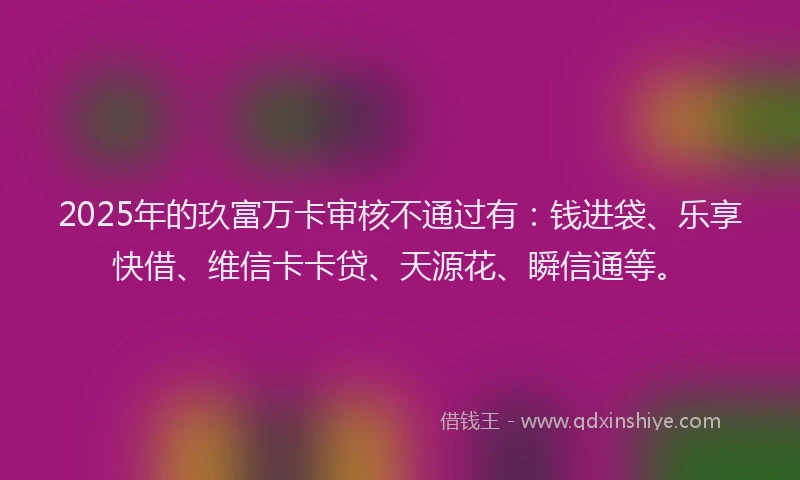2025年的玖富万卡审核不通过有：钱进袋、乐享快借、维信卡卡贷、天源花、瞬信通等。